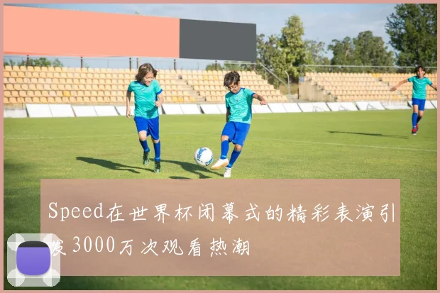 Speed在世界杯闭幕式的精彩表演引发3000万次观看热潮